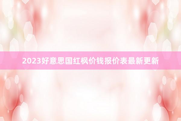 2023好意思国红枫价钱报价表最新更新