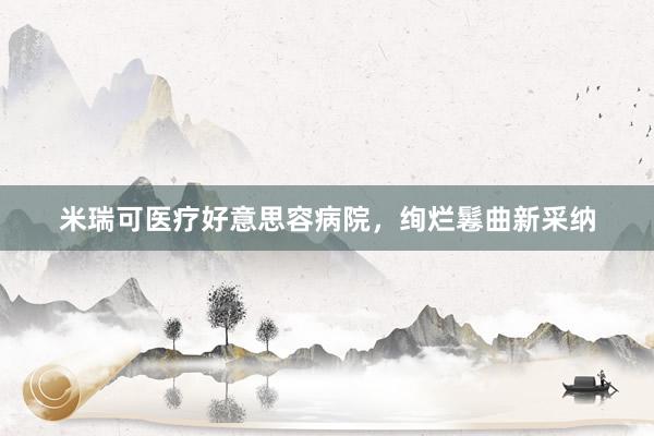 米瑞可医疗好意思容病院，绚烂鬈曲新采纳